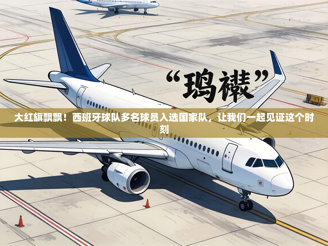 大红旗飘飘！西班牙球队多名球员入选国家队，让我们一起见证这个时刻